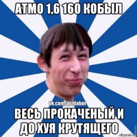 атмо 1,6 160 кобыл весь прокаченый и до хуя крутящего