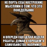 не порть себе настроение мыслями о том, что это понедельник и впереди еще целая неделя работы. думай о хорошем: о самоубийстве, например.