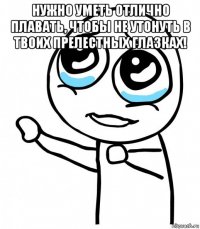 нужно уметь отлично плавать, чтобы не утонуть в твоих прелестных глазках! 