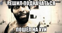решил подкачаться пошёл на хуй