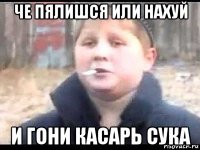 че пялишся или нахуй и гони касарь сука