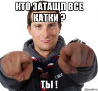 кто затащл все катки ? ты !