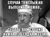 случай тяжёлый,но вылечить можно... сударь, вам срочно нужна пересадка мозга !