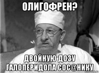 олигофрен? двойную дозу галоперидола сос@нику