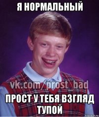 я нормальный прост у тебя взгляд тупой