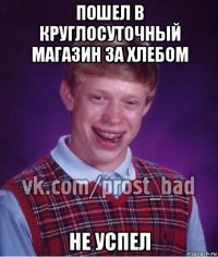 пошел в круглосуточный магазин за хлебом не успел