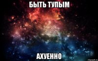 быть тупым ахуенно