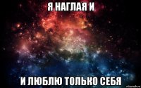 я наглая и и люблю только себя