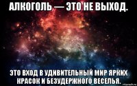 алкоголь — это не выход. это вход в удивительный мир ярких красок и безудержного веселья.