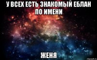 у всех есть знакомый еблан по имени женя