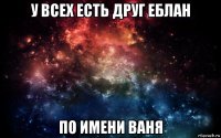 у всех есть друг еблан по имени ваня