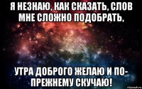 я незнаю, как сказать, слов мне сложно подобрать, утра доброго желаю и по- прежнему скучаю!