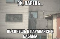  не хочешь в паранайск к бабам?