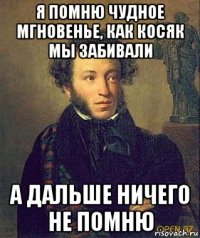 я помню чудное мгновенье, как косяк мы забивали а дальше ничего не помню