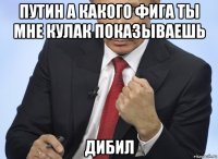 путин а какого фига ты мне кулак показываешь дибил