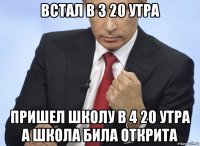 встал в 3 20 утра пришел школу в 4 20 утра а школа била открита