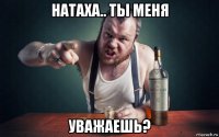 натаха.. ты меня уважаешь?