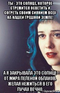 ты - это солнце, которое стремится осветить и согреть своим сиянием всех на нашей грешной земле! а я закрывала это солнце от мира пеленой облаков, желая нежиться в его лучах вечно.