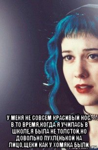  у меня не совсем красивый нос. в то время,когда я училась в школе,я была не толстой,но довольно пухленькой на лицо,щеки как у хомяка были.
