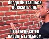 когда пытаешься доказать оле. что ты не хотел назвать её уёбком