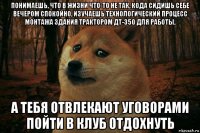 понимаешь, что в жизни что-то не так, кода сидишь себе вечером спокойно, изучаешь технологический процесс монтажа здания трактором дт-350 для работы, а тебя отвлекают уговорами пойти в клуб отдохнуть