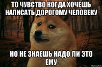 то чувство когда хочешь написать дорогому человеку но не знаешь надо ли это ему