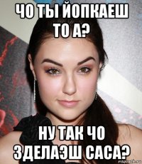 чо ты йопкаеш то а? ну так чо зделаэш саса?