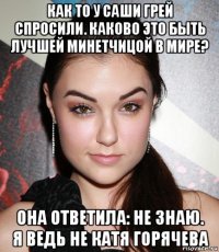 как то у саши грей спросили. каково это быть лучшей минетчицой в мире? она ответила: не знаю. я ведь не катя горячева