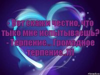 - Вот скажи честно, что тыко мне испытываешь?
- Терпение... Громадное терпение..)))