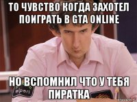 то чувство когда захотел поиграть в gta online но вспомнил что у тебя пиратка