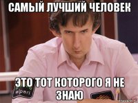 самый лучший человек это тот которого я не знаю