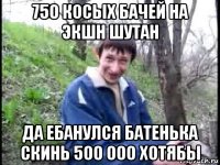 750 косых бачей на экшн шутан да ебанулся батенька скинь 500 000 хотябы