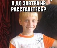а до завтра не расстанетесь? 