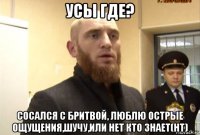 усы где? сосался с бритвой, люблю острые ощущения,шучу,или нет кто знает(нт)