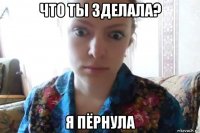 что ты зделала? я пёрнула