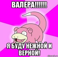 валера!!!!!! я буду нежной и верной!