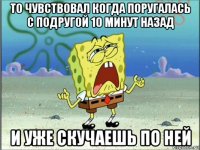 то чувствовал когда поругалась с подругой 10 минут назад и уже скучаешь по ней