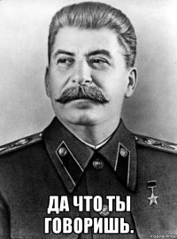  да что ты говоришь.