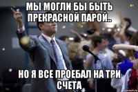 мы могли бы быть прекрасной парой.. но я все проебал на три счета