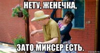 нету, женечка, зато миксер есть.