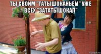 ты своим "татышоканьем" уже всех "зататышокал" 