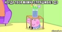 когда твоя мамка спрашивает дз 