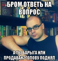 бром ответь на вопрос а ты барыга или продаван?голову поднял