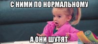 с ними по нормальному а они шутят