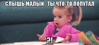 слышь малый.. ты что-то попутал ?!