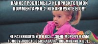 какие проблемы..? не нравится мой комментарий..? игнорируйте его!!! не развивайте его и всё.... да не морочу я вам голову, просто высказала свое мнение и всё...