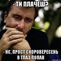 - ти плачеш? - нє, прост скоровересень в глаз попав