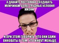 а давайте постоянно создавать мужчинам более трудные условия жизни, и при этом говорить, что они сами виноваты в том, что живут меньше