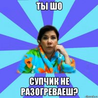 ты шо супчик не разогреваеш?