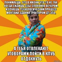 понимаешь, что в жизни что-то не так, когда сидишь себе спокойно вечером, изучаешь технологический процесс монтажа здания трактором дт-350, а тебя отвлекают уговорами пойти в клуб отдохнуть